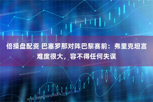 倍操盘配资 巴塞罗那对阵巴黎赛前:弗里克坦言难度很大,容不得任何失误