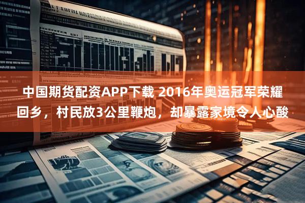 中国期货配资APP下载 2016年奥运冠军荣耀回乡,村民放3公里鞭炮,却暴露家境令人心酸