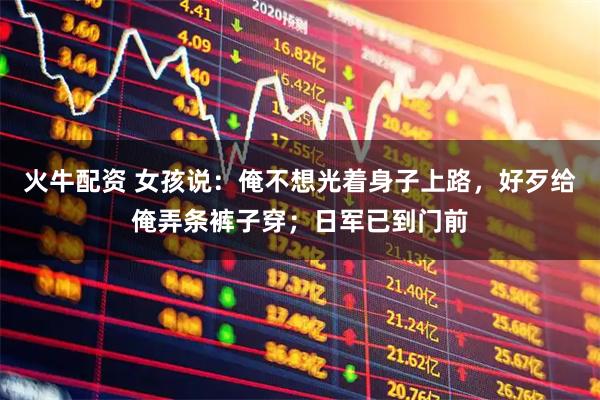 火牛配资 女孩说：俺不想光着身子上路，好歹给俺弄条裤子穿；日军已到门前