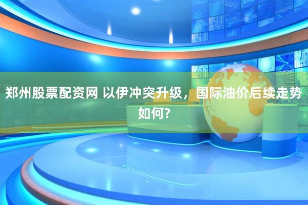 郑州股票配资网 以伊冲突升级，国际油价后续走势如何?