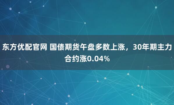 东方优配官网 国债期货午盘多数上涨，30年期主力合约涨0.04%