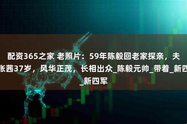 配资365之家 老照片：59年陈毅回老家探亲，夫人张茜37岁，风华正茂，长相出众_陈毅元帅_带着_新四军