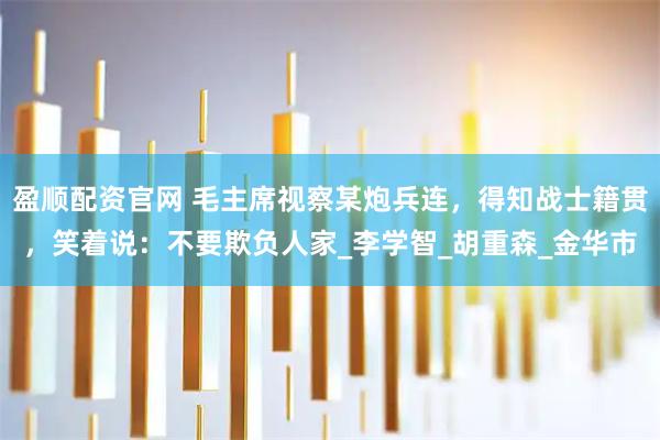 盈顺配资官网 毛主席视察某炮兵连，得知战士籍贯，笑着说：不要欺负人家_李学智_胡重森_金华市