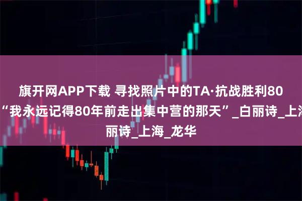 旗开网APP下载 寻找照片中的TA·抗战胜利80周年｜“我永远记得80年前走出集中营的那天”_白丽诗_上海_龙华