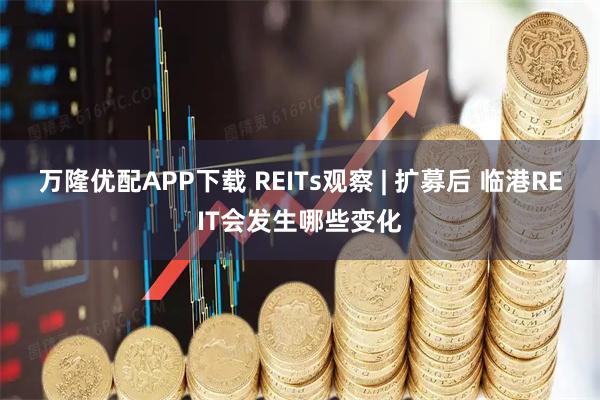 万隆优配APP下载 REITs观察 | 扩募后 临港REIT会发生哪些变化