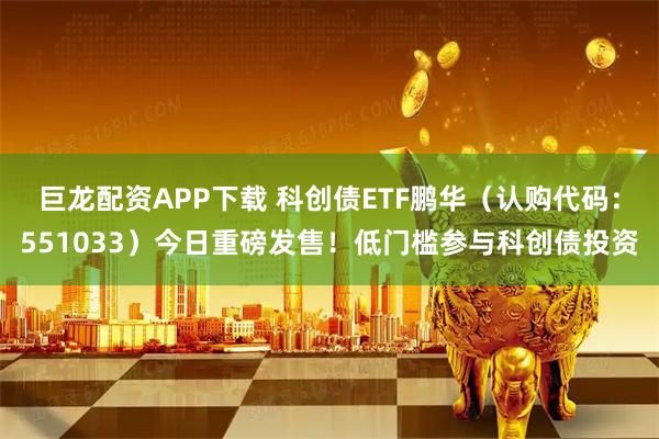 巨龙配资APP下载 科创债ETF鹏华（认购代码：551033）今日重磅发售！低门槛参与科创债投资