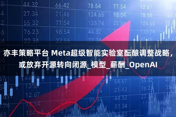 亦丰策略平台 Meta超级智能实验室酝酿调整战略，或放弃开源转向闭源_模型_薪酬_OpenAI