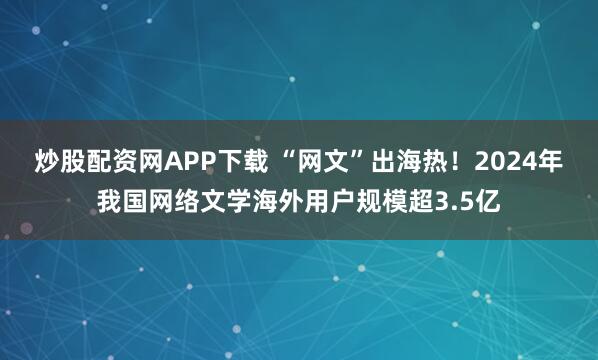 炒股配资网APP下载 “网文”出海热！2024年我国网络文学海外用户规模超3.5亿