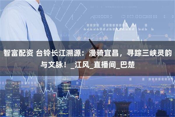 智富配资 台铃长江溯源：漫骑宜昌，寻踪三峡灵韵与文脉！_江风_直播间_巴楚