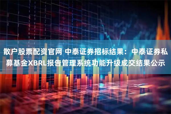 散户股票配资官网 中泰证券招标结果：中泰证券私募基金XBRL报告管理系统功能升级成交结果公示