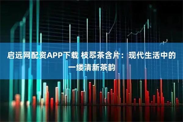 启远网配资APP下载 枝翆茶含片：现代生活中的一缕清新茶韵