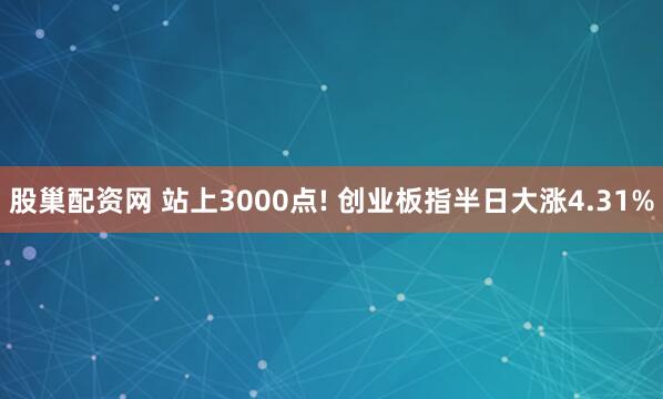 股巢配资网 站上3000点! 创业板指半日大涨4.31%