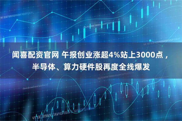 闻喜配资官网 午报创业涨超4%站上3000点 , 半导体、算力硬件股再度全线爆发