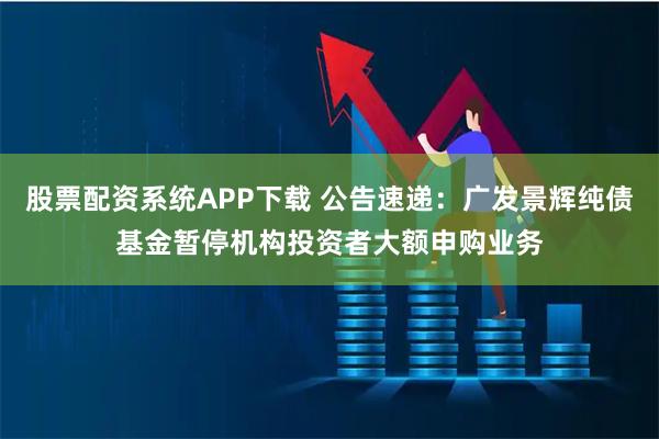 股票配资系统APP下载 公告速递：广发景辉纯债基金暂停机构投资者大额申购业务