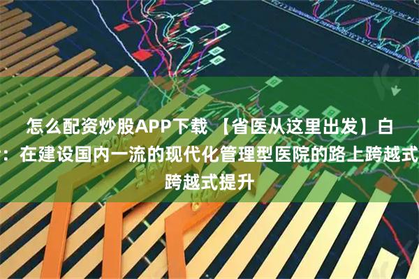 怎么配资炒股APP下载 【省医从这里出发】白希壮：在建设国内一流的现代化管理型医院的路上跨越式提升