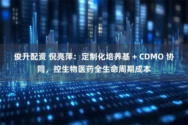 俊升配资 倪亮萍:定制化培养基 + CDMO 协同,控生物医药全生命周期成本
