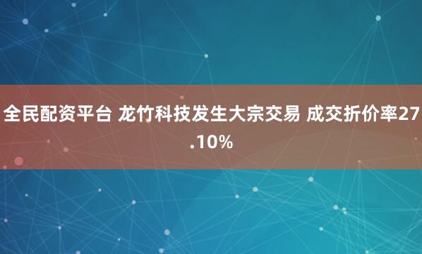 全民配资平台 龙竹科技发生大宗交易 成交折价率27.10%