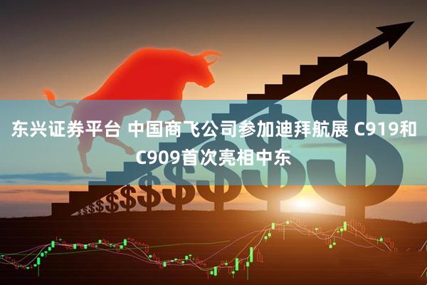 东兴证券平台 中国商飞公司参加迪拜航展 C919和C909首次亮相中东