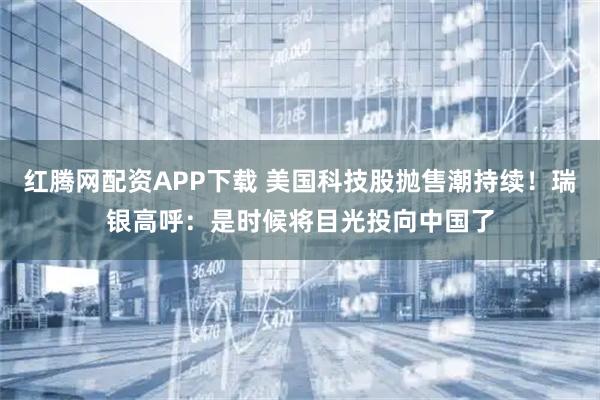 红腾网配资APP下载 美国科技股抛售潮持续！瑞银高呼：是时候将目光投向中国了