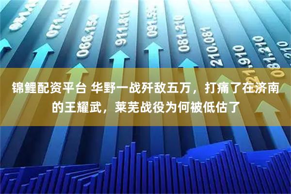 锦鲤配资平台 华野一战歼敌五万，打痛了在济南的王耀武，莱芜战役为何被低估了
