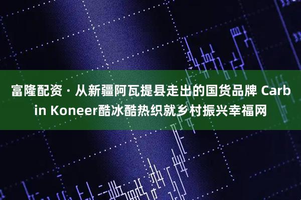 富隆配资 · 从新疆阿瓦提县走出的国货品牌 Carbin Koneer酷冰酷热织就乡村振兴幸福网