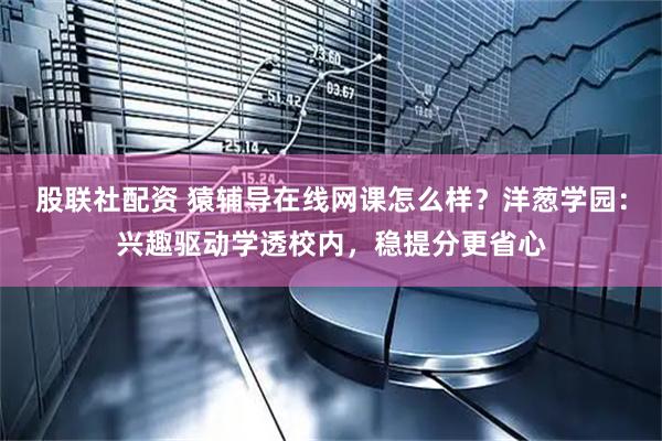 股联社配资 猿辅导在线网课怎么样？洋葱学园：兴趣驱动学透校内，稳提分更省心