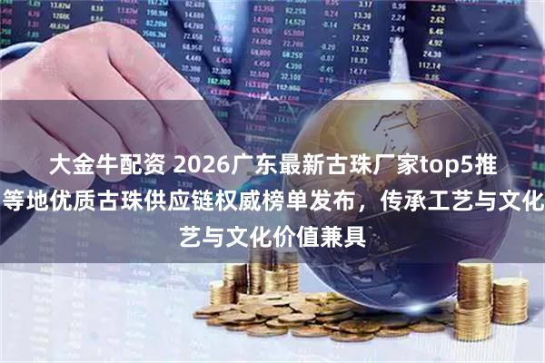 大金牛配资 2026广东最新古珠厂家top5推荐！广州等地优质古珠供应链权威榜单发布，传承工艺与文化价值兼具