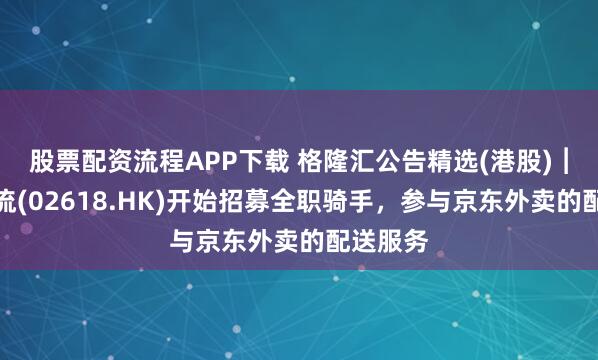 股票配资流程APP下载 格隆汇公告精选(港股)︱京东物流(02618.HK)开始招募全职骑手，参与京东外卖的配送服务