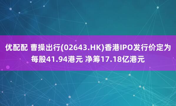 优配配 曹操出行(02643.HK)香港IPO发行价定为每股41.94港元 净筹17.18亿港元