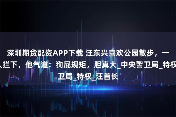 深圳期货配资APP下载 汪东兴喜欢公园散步，一天却被人拦下，他气道：狗屁规矩，胆真大_中央警卫局_特权_汪首长