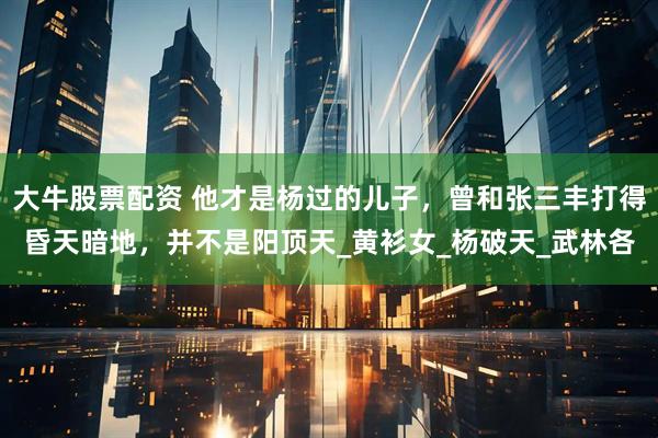 大牛股票配资 他才是杨过的儿子，曾和张三丰打得昏天暗地，并不是阳顶天_黄衫女_杨破天_武林各