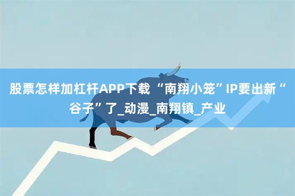 股票怎样加杠杆APP下载 “南翔小笼”IP要出新“谷子”了_动漫_南翔镇_产业