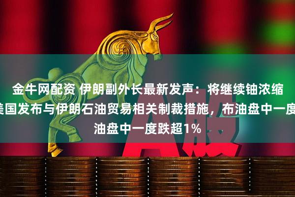 金牛网配资 伊朗副外长最新发声：将继续铀浓缩活动！美国发布与伊朗石油贸易相关制裁措施，布油盘中一度跌超1%