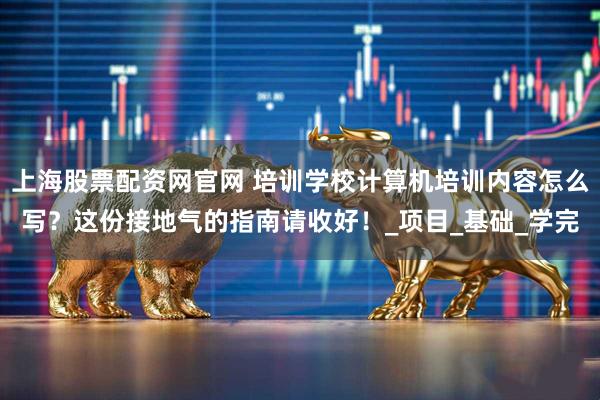 上海股票配资网官网 培训学校计算机培训内容怎么写？这份接地气的指南请收好！_项目_基础_学完