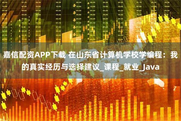 嘉信配资APP下载 在山东省计算机学校学编程：我的真实经历与选择建议_课程_就业_Java