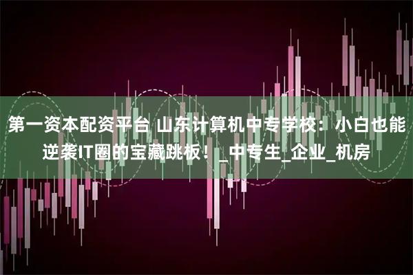 第一资本配资平台 山东计算机中专学校：小白也能逆袭IT圈的宝藏跳板！_中专生_企业_机房