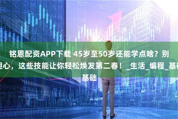 铭恩配资APP下载 45岁至50岁还能学点啥？别担心，这些技能让你轻松焕发第二春！_生活_编程_基础