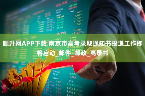顺升网APP下载 南京市高考录取通知书投递工作即将启动_邮件_邮政_高录书