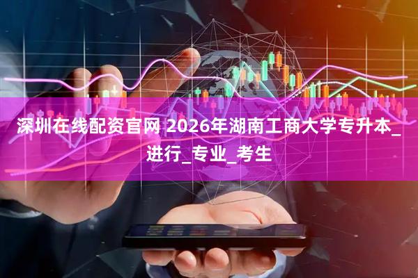 深圳在线配资官网 2026年湖南工商大学专升本_进行_专业_考生