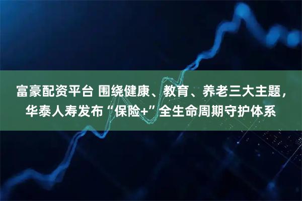 富豪配资平台 围绕健康、教育、养老三大主题，华泰人寿发布“保险+”全生命周期守护体系