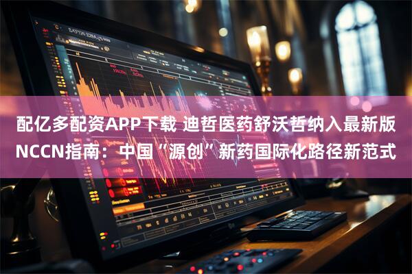 配亿多配资APP下载 迪哲医药舒沃哲纳入最新版NCCN指南：中国“源创”新药国际化路径新范式