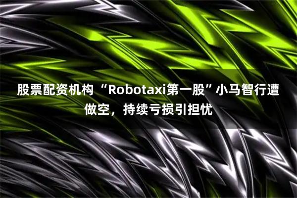 股票配资机构 “Robotaxi第一股”小马智行遭做空，持续亏损引担忧