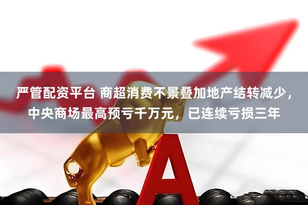 严管配资平台 商超消费不景叠加地产结转减少，中央商场最高预亏千万元，已连续亏损三年