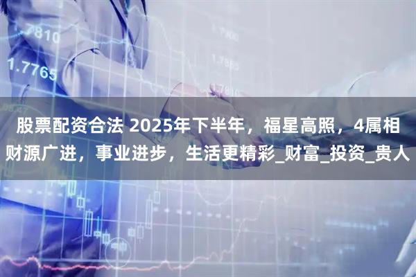 股票配资合法 2025年下半年，福星高照，4属相财源广进，事业进步，生活更精彩_财富_投资_贵人