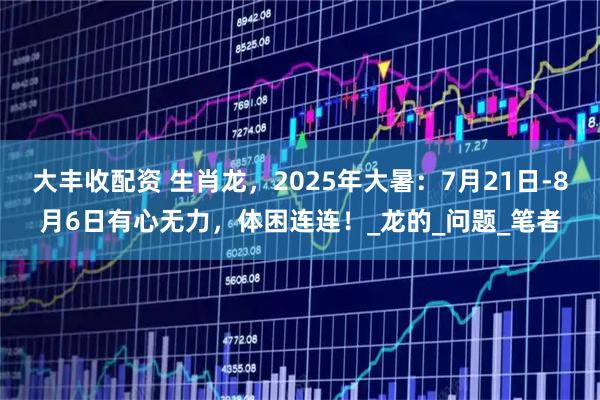 大丰收配资 生肖龙，2025年大暑：7月21日-8月6日有心无力，体困连连！_龙的_问题_笔者
