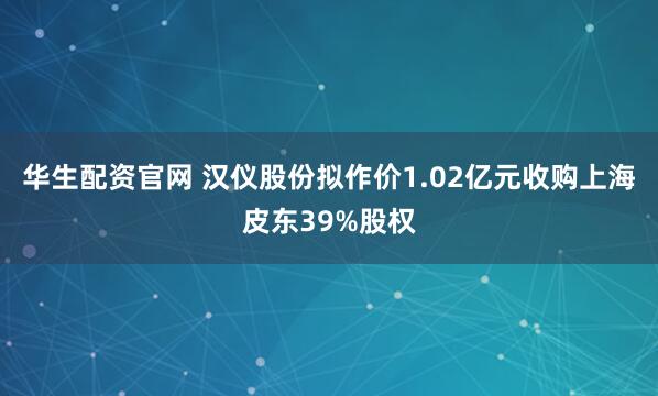 华生配资官网 汉仪股份拟作价1.02亿元收购上海皮东39%股权