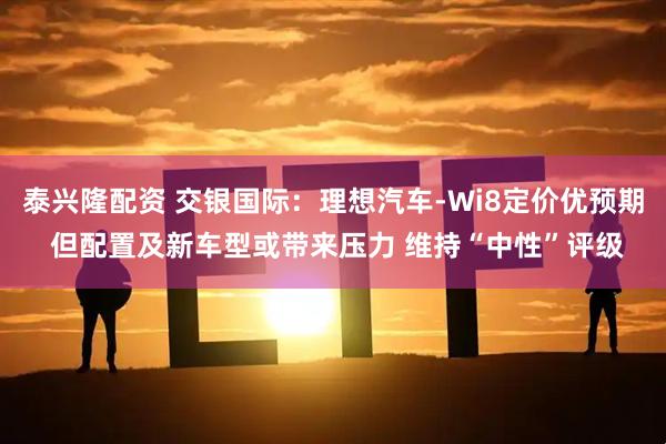 泰兴隆配资 交银国际：理想汽车-Wi8定价优预期 但配置及新车型或带来压力 维持“中性”评级