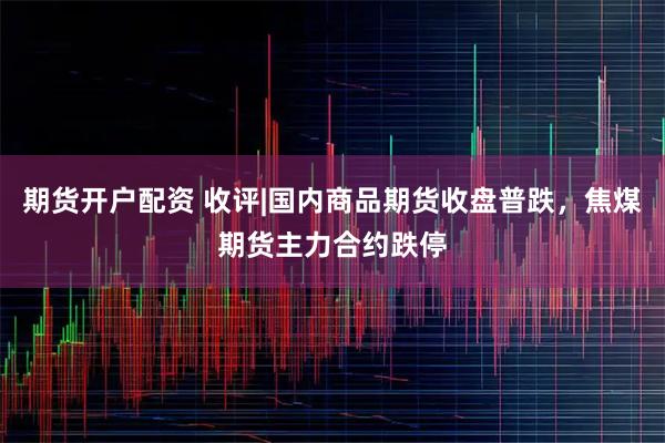 期货开户配资 收评|国内商品期货收盘普跌，焦煤期货主力合约跌停