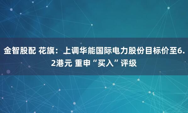 金智股配 花旗：上调华能国际电力股份目标价至6.2港元 重申“买入”评级