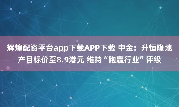 辉煌配资平台app下载APP下载 中金：升恒隆地产目标价至8.9港元 维持“跑赢行业”评级